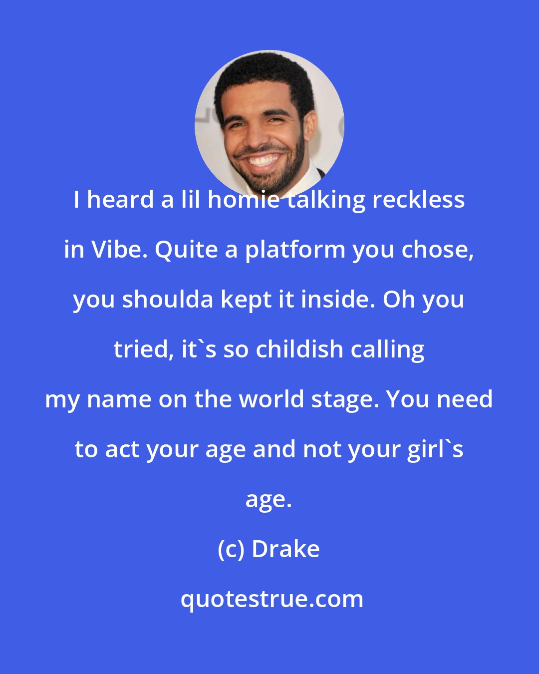 Drake: I heard a lil homie talking reckless in Vibe. Quite a platform you chose, you shoulda kept it inside. Oh you tried, it's so childish calling my name on the world stage. You need to act your age and not your girl's age.