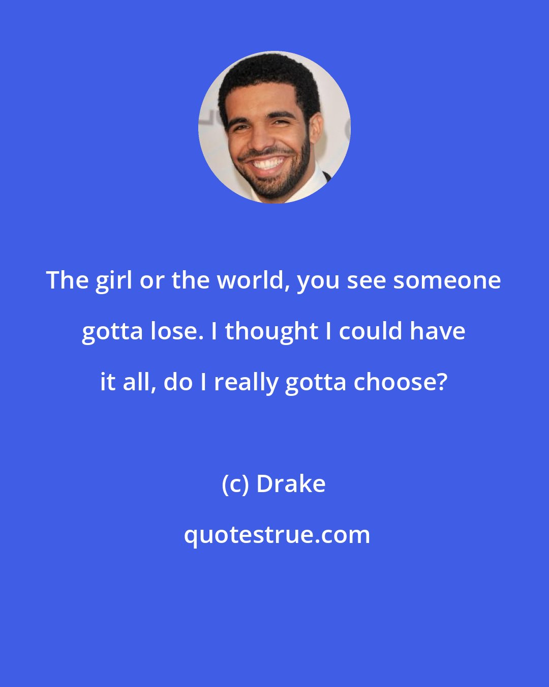 Drake: The girl or the world, you see someone gotta lose. I thought I could have it all, do I really gotta choose?