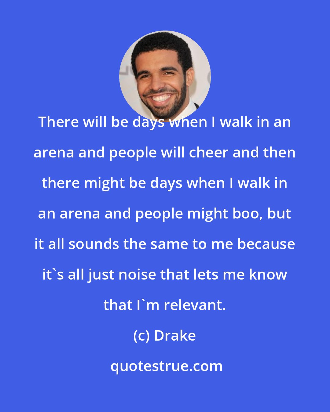 Drake: There will be days when I walk in an arena and people will cheer and then there might be days when I walk in an arena and people might boo, but it all sounds the same to me because it's all just noise that lets me know that I'm relevant.