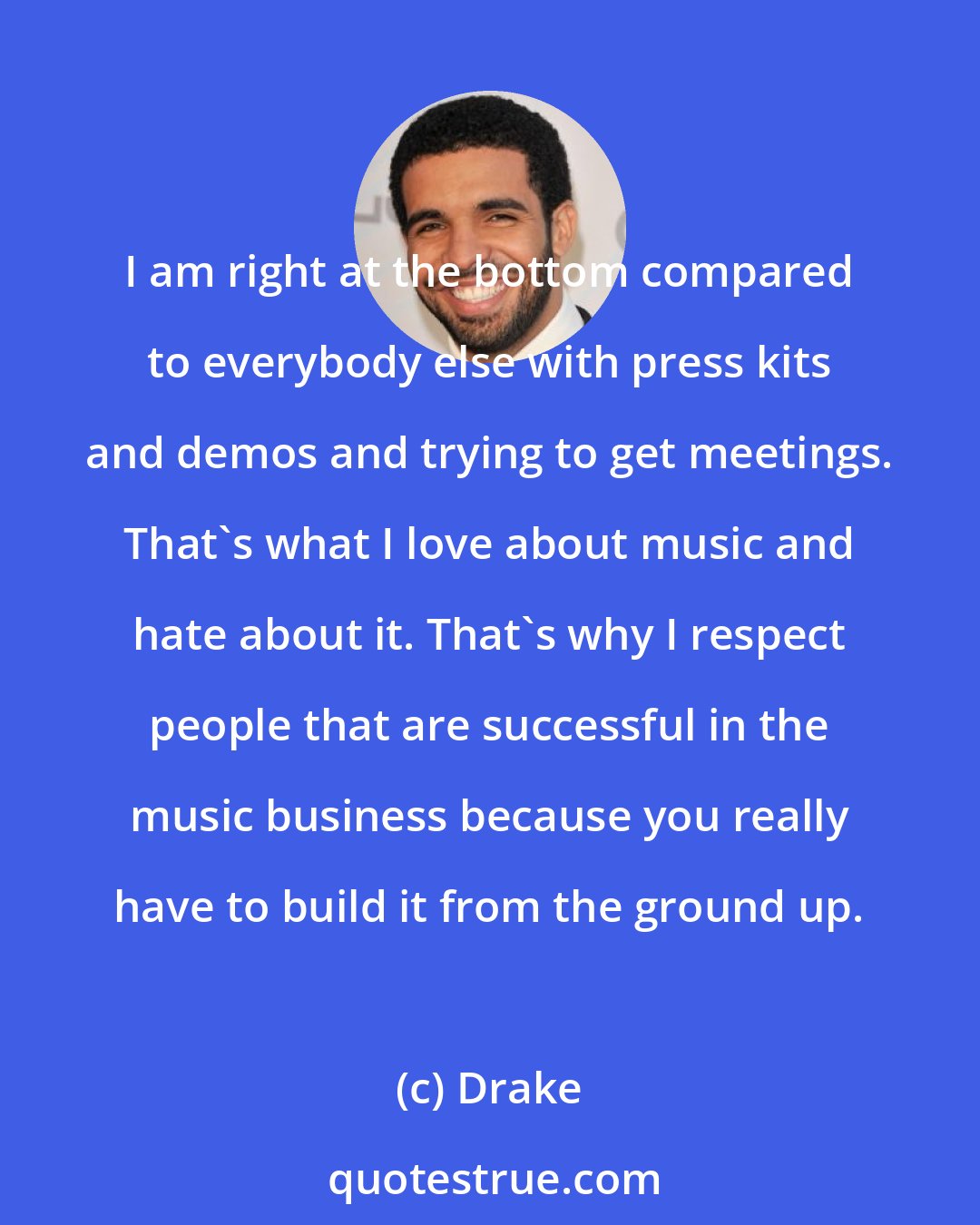 Drake: I am right at the bottom compared to everybody else with press kits and demos and trying to get meetings. That's what I love about music and hate about it. That's why I respect people that are successful in the music business because you really have to build it from the ground up.