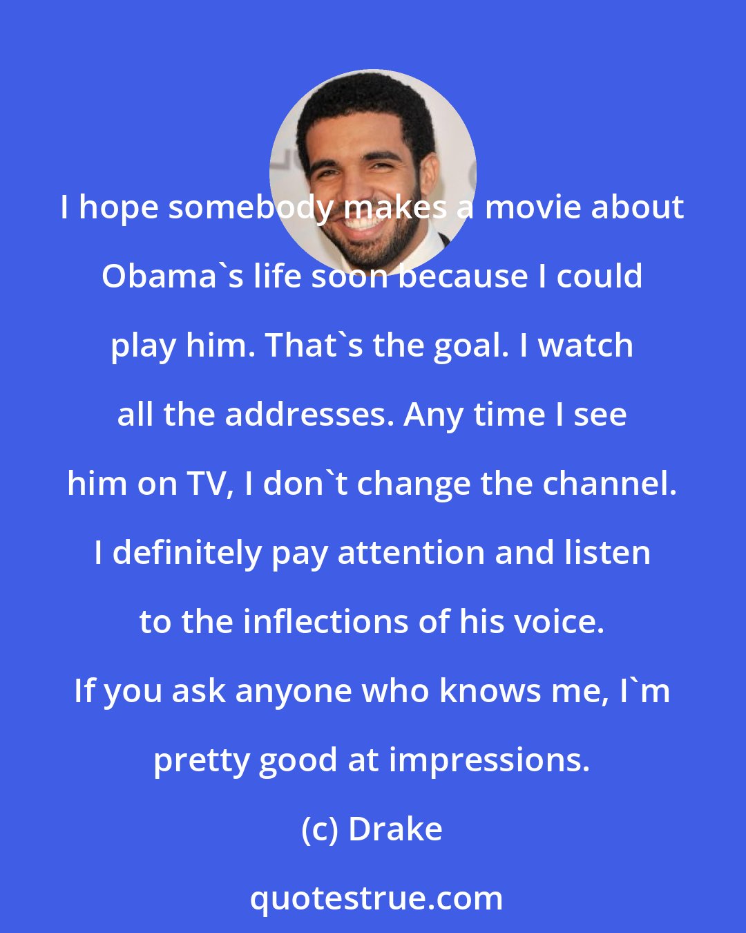 Drake: I hope somebody makes a movie about Obama's life soon because I could play him. That's the goal. I watch all the addresses. Any time I see him on TV, I don't change the channel. I definitely pay attention and listen to the inflections of his voice. If you ask anyone who knows me, I'm pretty good at impressions.