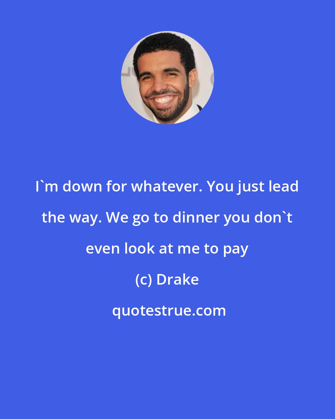 Drake: I'm down for whatever. You just lead the way. We go to dinner you don't even look at me to pay