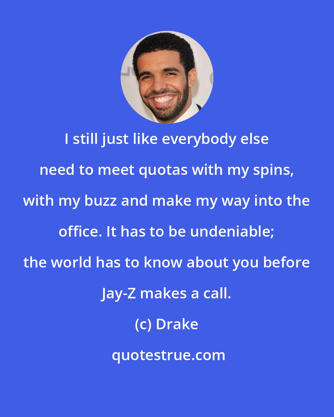 Drake: I still just like everybody else need to meet quotas with my spins, with my buzz and make my way into the office. It has to be undeniable; the world has to know about you before Jay-Z makes a call.