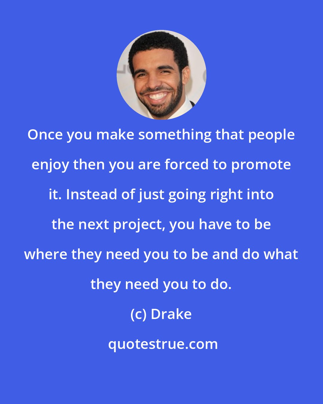 Drake: Once you make something that people enjoy then you are forced to promote it. Instead of just going right into the next project, you have to be where they need you to be and do what they need you to do.