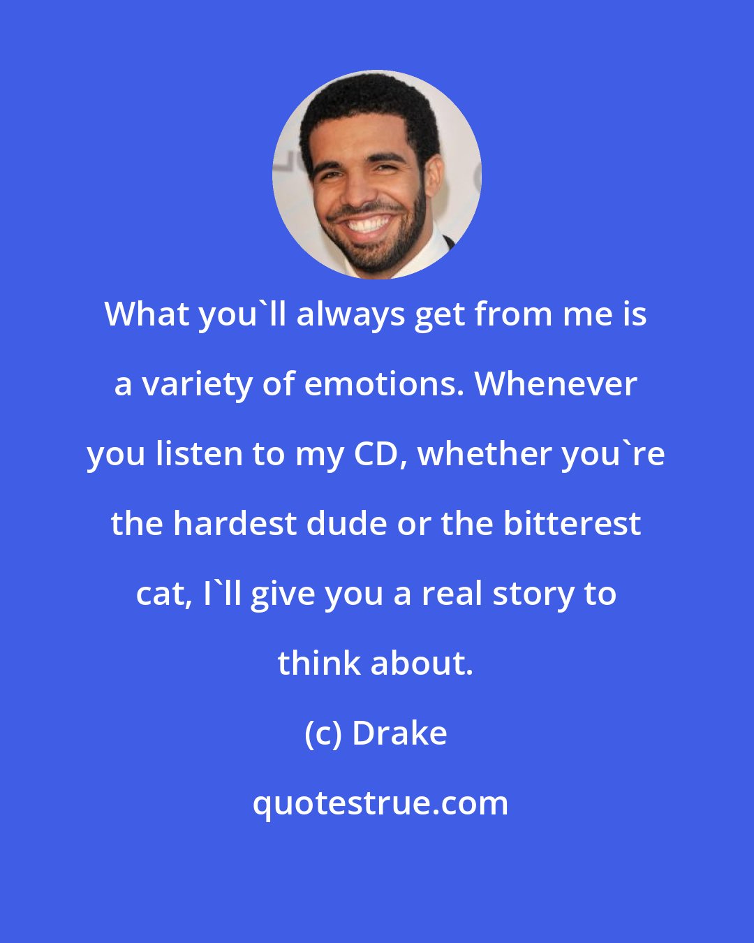 Drake: What you'll always get from me is a variety of emotions. Whenever you listen to my CD, whether you're the hardest dude or the bitterest cat, I'll give you a real story to think about.