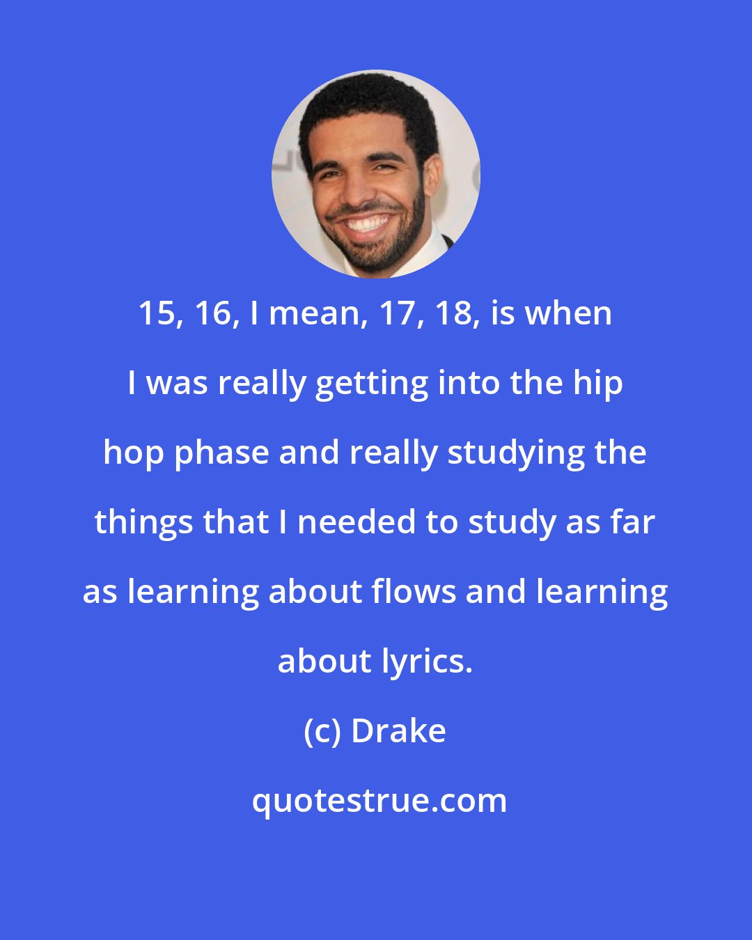 Drake: 15, 16, I mean, 17, 18, is when I was really getting into the hip hop phase and really studying the things that I needed to study as far as learning about flows and learning about lyrics.