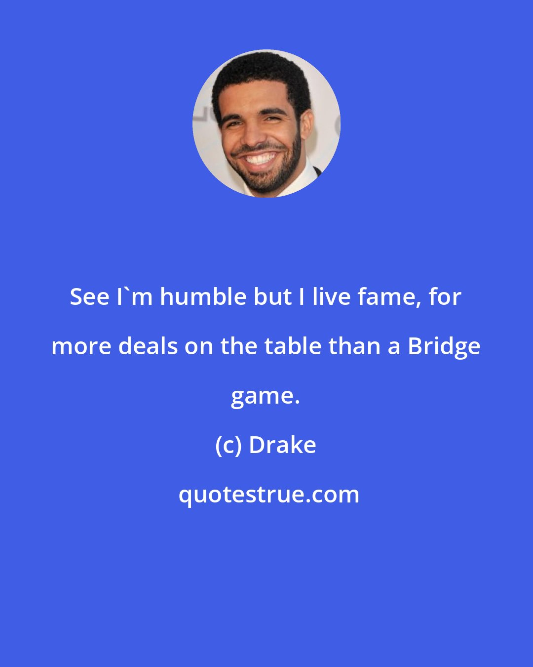 Drake: See I'm humble but I live fame, for more deals on the table than a Bridge game.