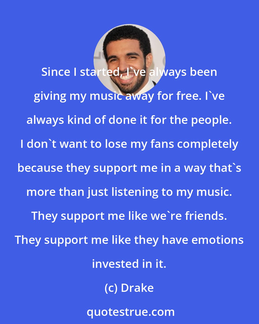 Drake: Since I started, I've always been giving my music away for free. I've always kind of done it for the people. I don't want to lose my fans completely because they support me in a way that's more than just listening to my music. They support me like we're friends. They support me like they have emotions invested in it.