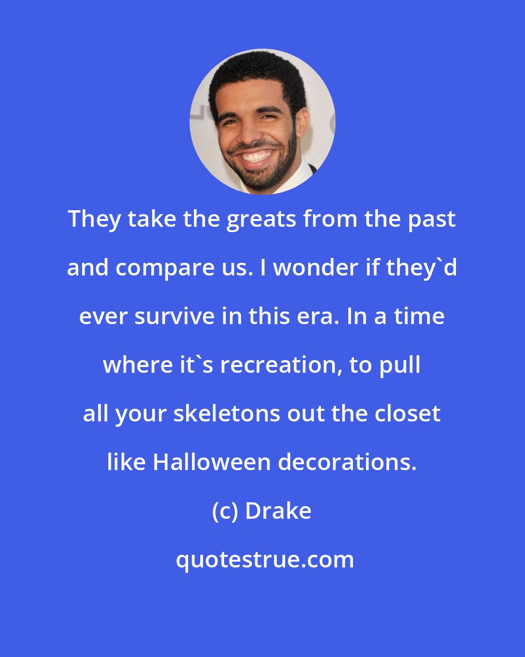Drake: They take the greats from the past and compare us. I wonder if they'd ever survive in this era. In a time where it's recreation, to pull all your skeletons out the closet like Halloween decorations.