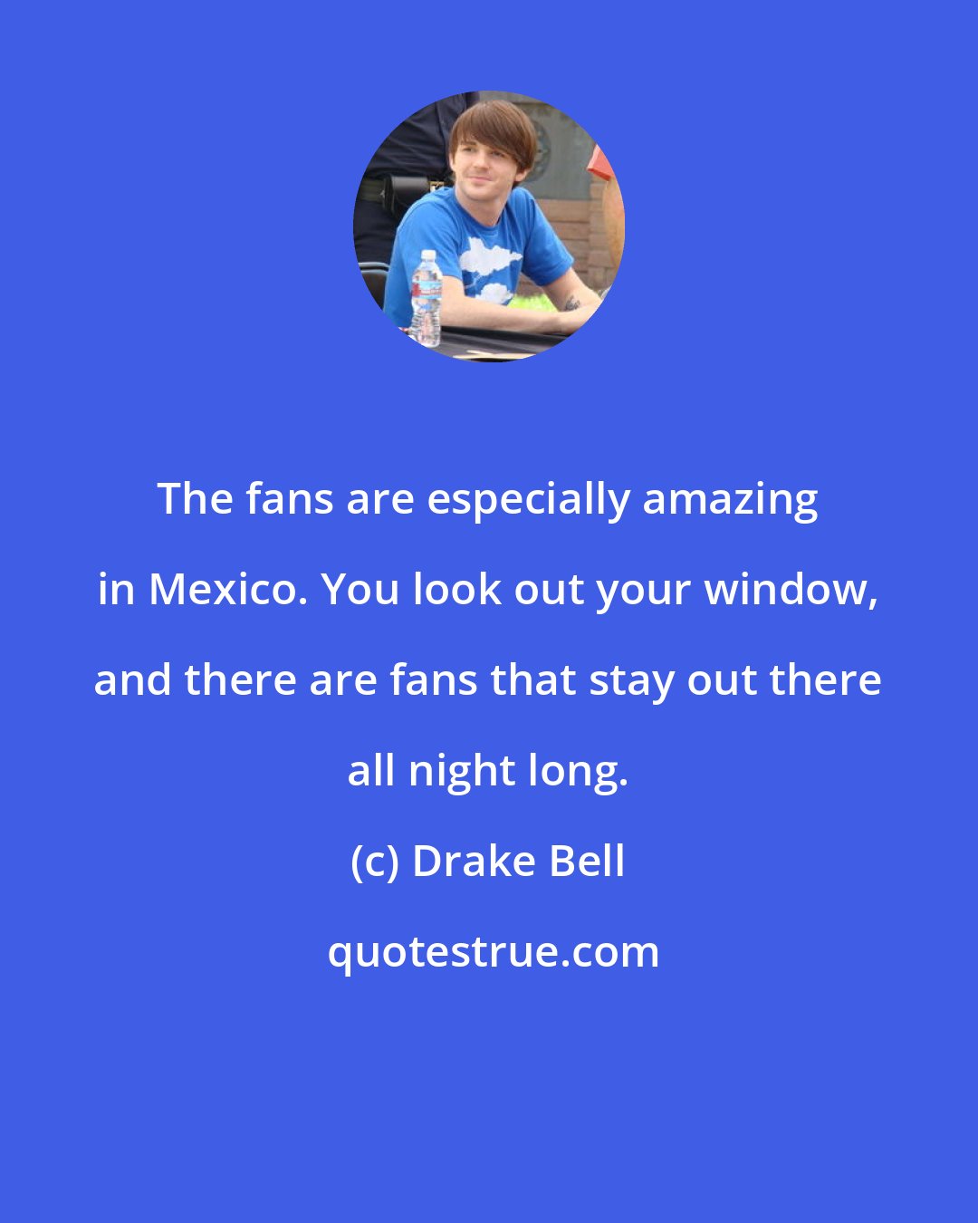 Drake Bell: The fans are especially amazing in Mexico. You look out your window, and there are fans that stay out there all night long.