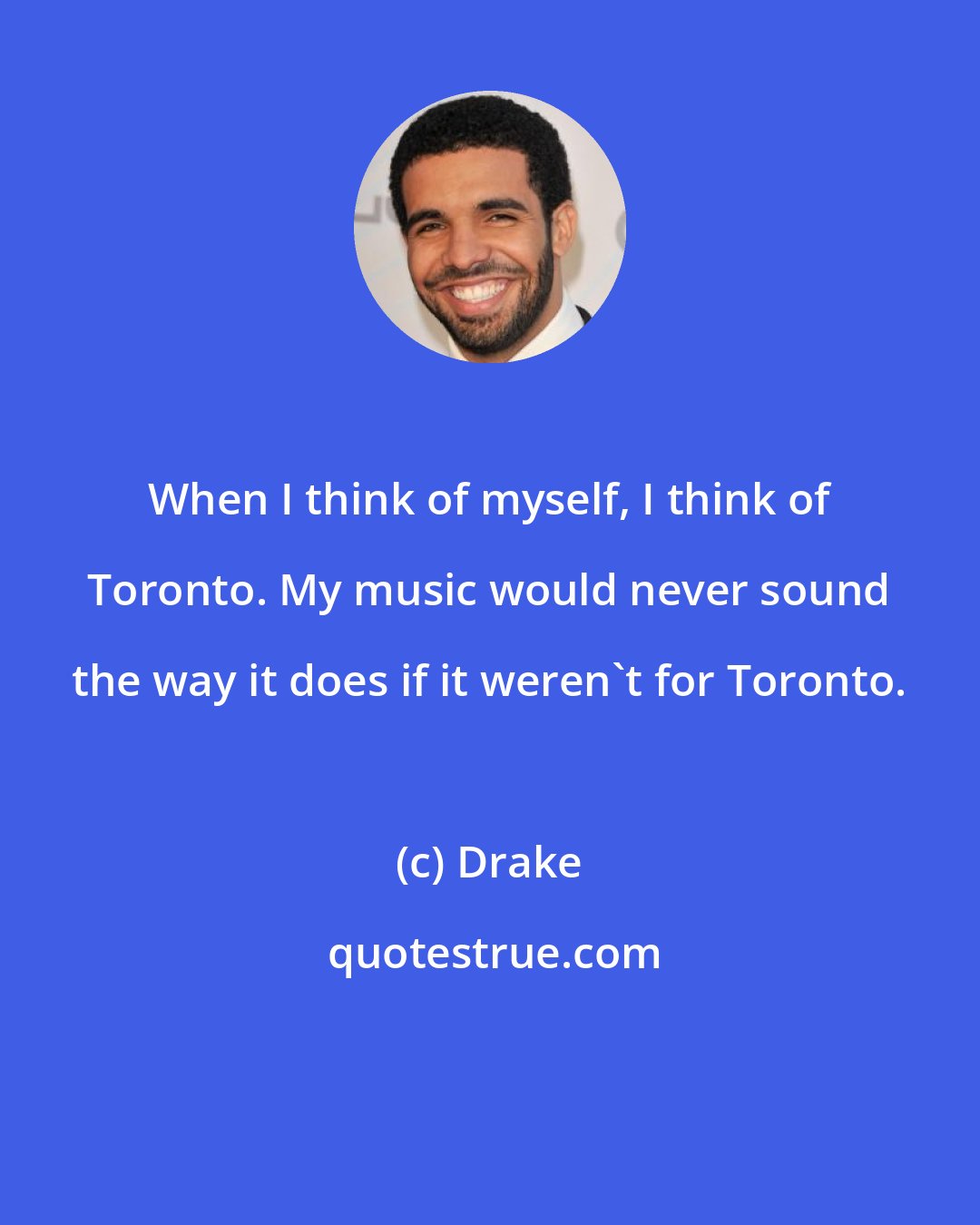 Drake: When I think of myself, I think of Toronto. My music would never sound the way it does if it weren't for Toronto.