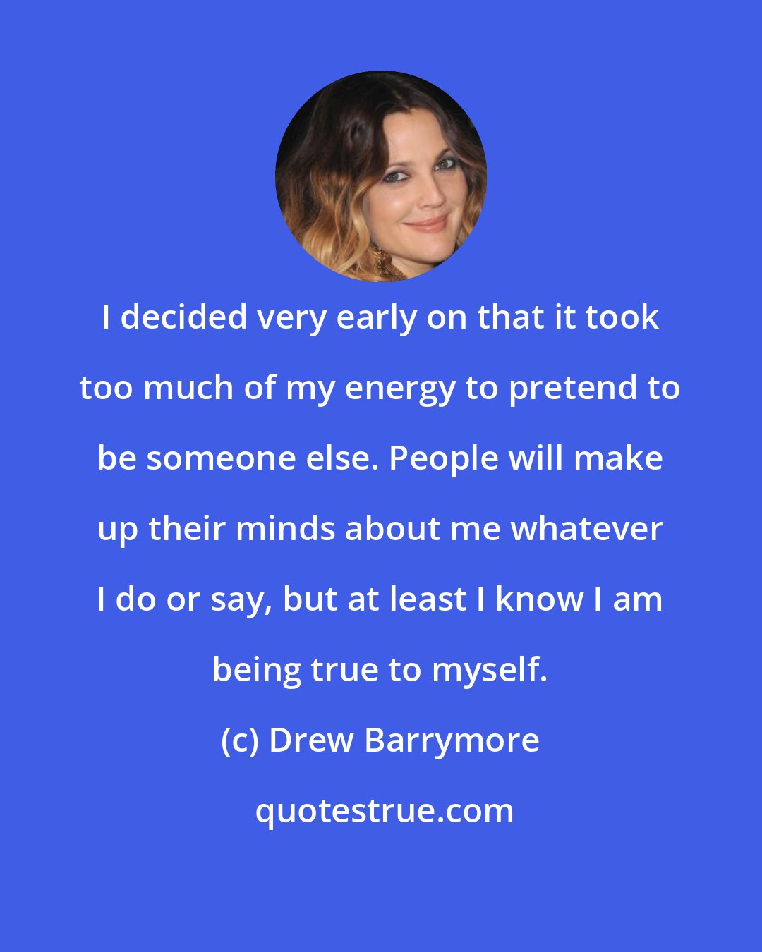 Drew Barrymore: I decided very early on that it took too much of my energy to pretend to be someone else. People will make up their minds about me whatever I do or say, but at least I know I am being true to myself.