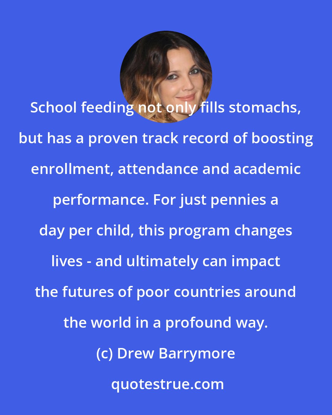 Drew Barrymore: School feeding not only fills stomachs, but has a proven track record of boosting enrollment, attendance and academic performance. For just pennies a day per child, this program changes lives - and ultimately can impact the futures of poor countries around the world in a profound way.