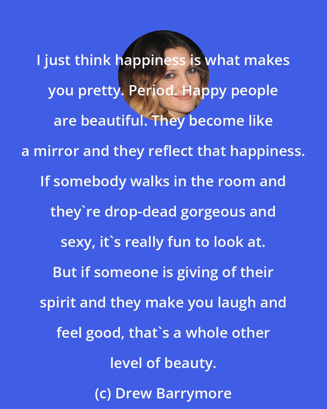 Drew Barrymore: I just think happiness is what makes you pretty. Period. Happy people are beautiful. They become like a mirror and they reflect that happiness. If somebody walks in the room and they're drop-dead gorgeous and sexy, it's really fun to look at. But if someone is giving of their spirit and they make you laugh and feel good, that's a whole other level of beauty.