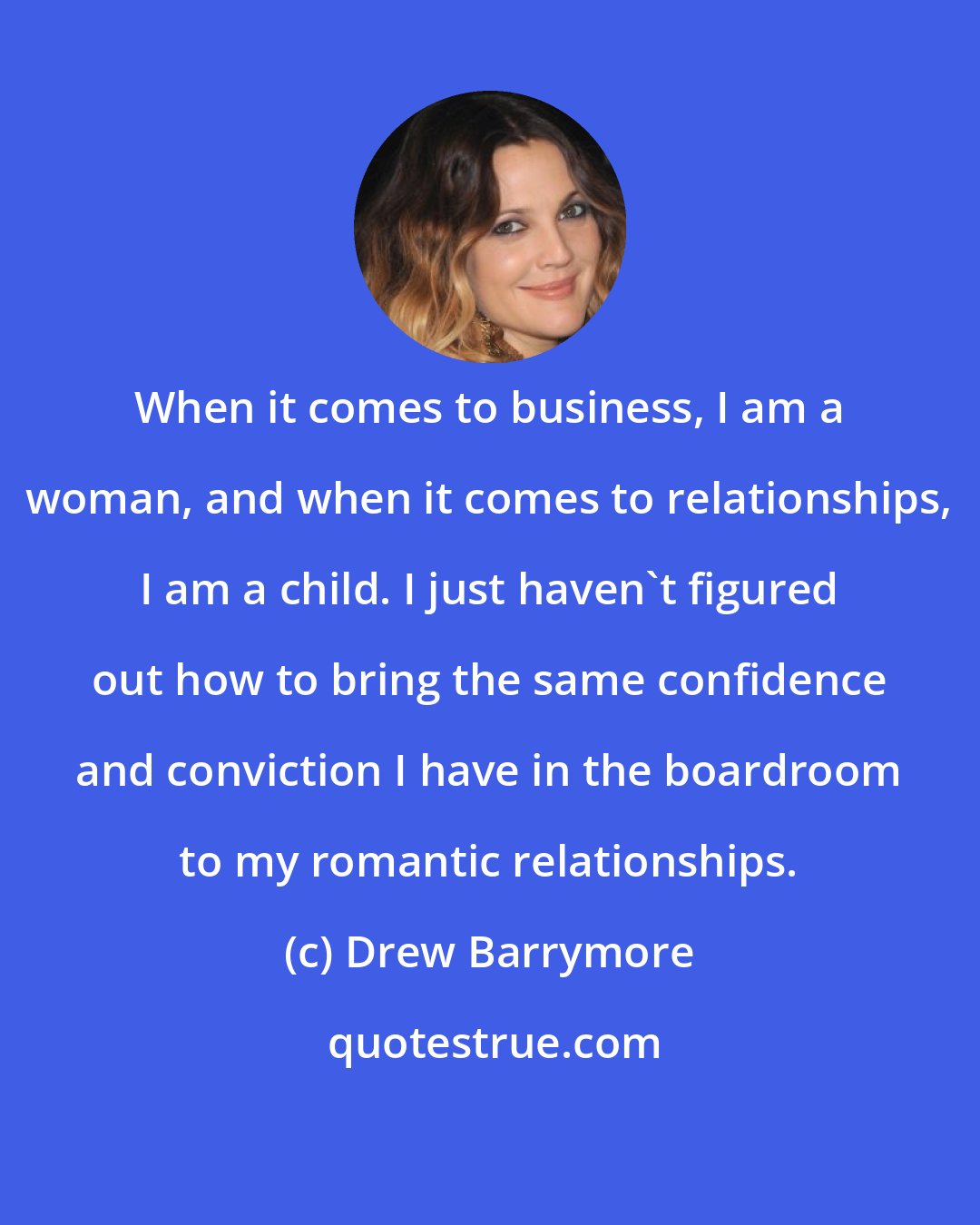 Drew Barrymore: When it comes to business, I am a woman, and when it comes to relationships, I am a child. I just haven't figured out how to bring the same confidence and conviction I have in the boardroom to my romantic relationships.