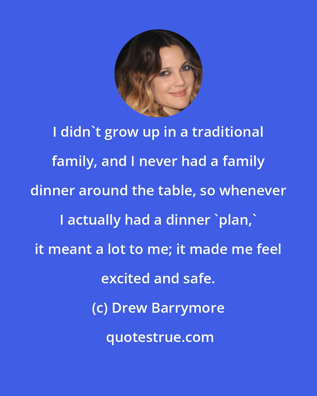 Drew Barrymore: I didn't grow up in a traditional family, and I never had a family dinner around the table, so whenever I actually had a dinner 'plan,' it meant a lot to me; it made me feel excited and safe.