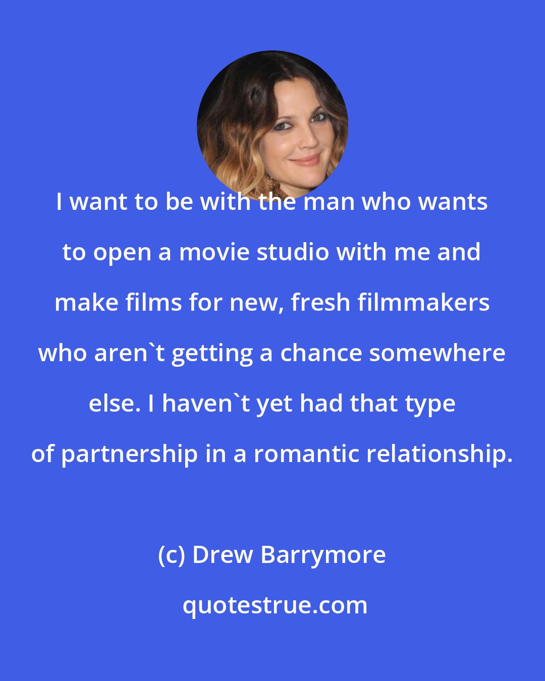 Drew Barrymore: I want to be with the man who wants to open a movie studio with me and make films for new, fresh filmmakers who aren't getting a chance somewhere else. I haven't yet had that type of partnership in a romantic relationship.