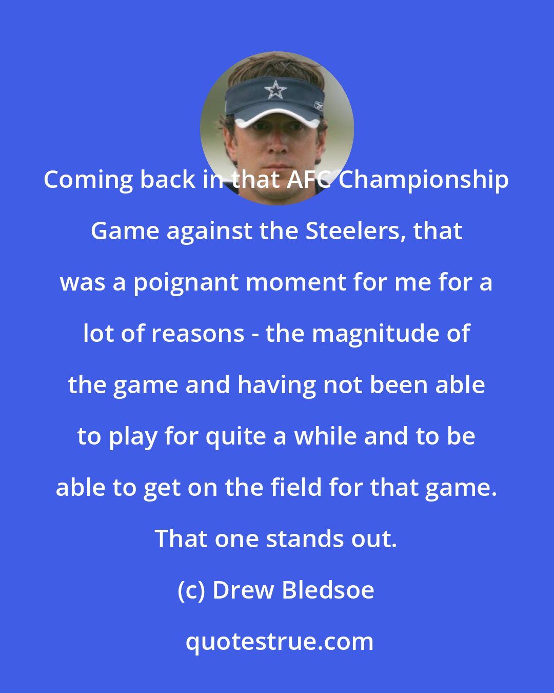 Drew Bledsoe: Coming back in that AFC Championship Game against the Steelers, that was a poignant moment for me for a lot of reasons - the magnitude of the game and having not been able to play for quite a while and to be able to get on the field for that game. That one stands out.