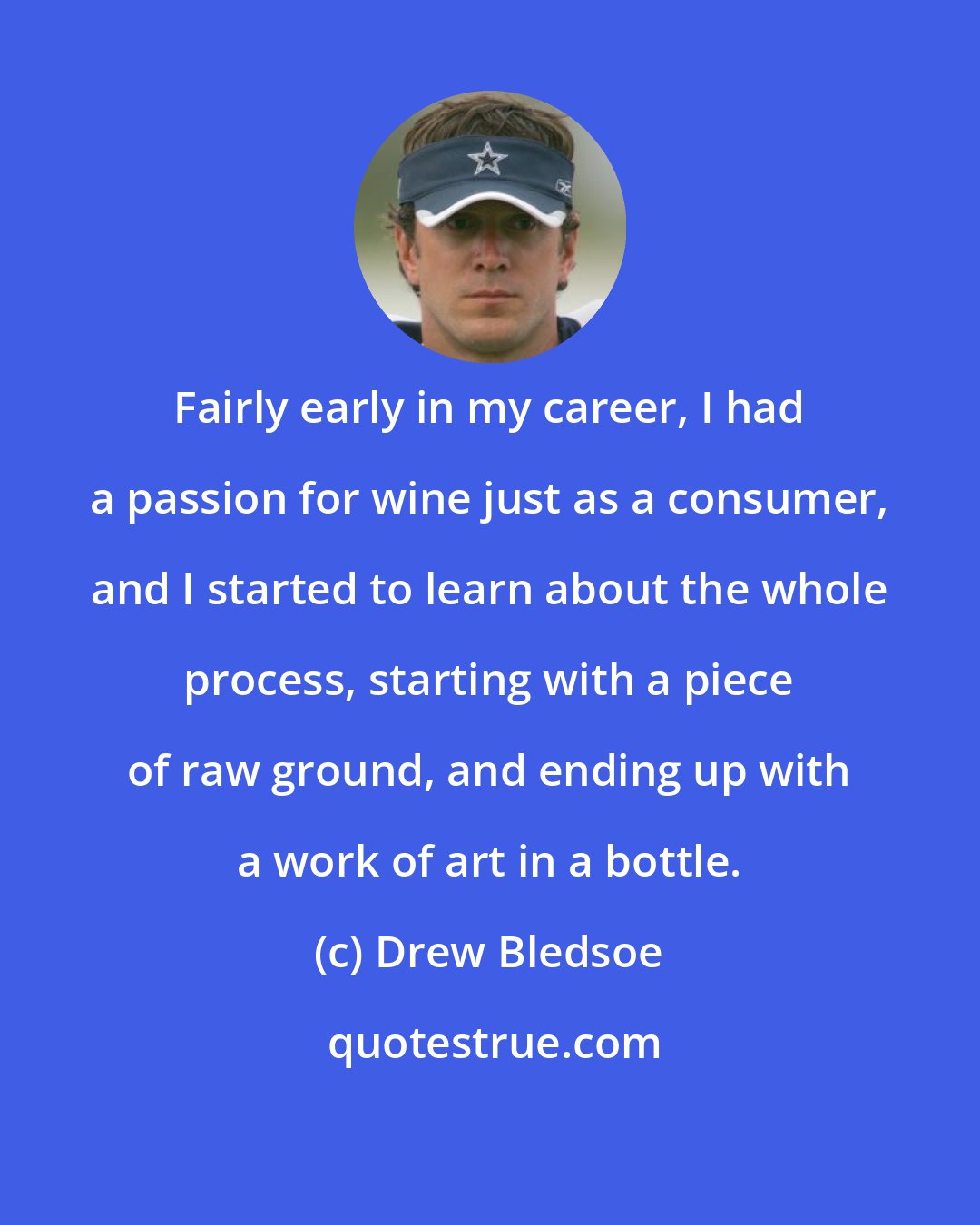 Drew Bledsoe: Fairly early in my career, I had a passion for wine just as a consumer, and I started to learn about the whole process, starting with a piece of raw ground, and ending up with a work of art in a bottle.