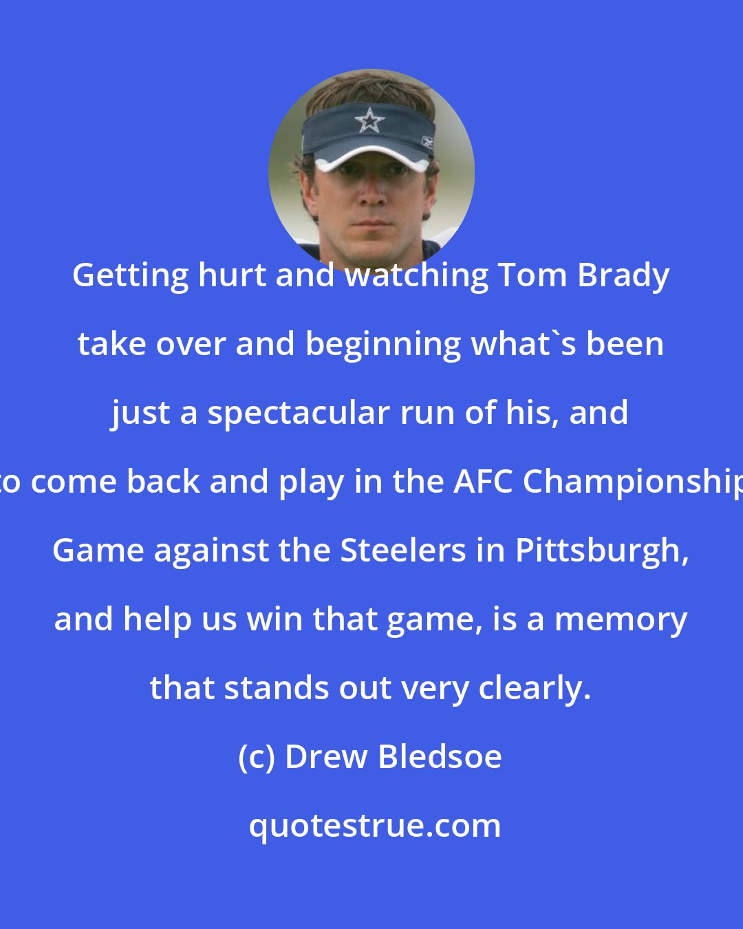 Drew Bledsoe: Getting hurt and watching Tom Brady take over and beginning what's been just a spectacular run of his, and to come back and play in the AFC Championship Game against the Steelers in Pittsburgh, and help us win that game, is a memory that stands out very clearly.