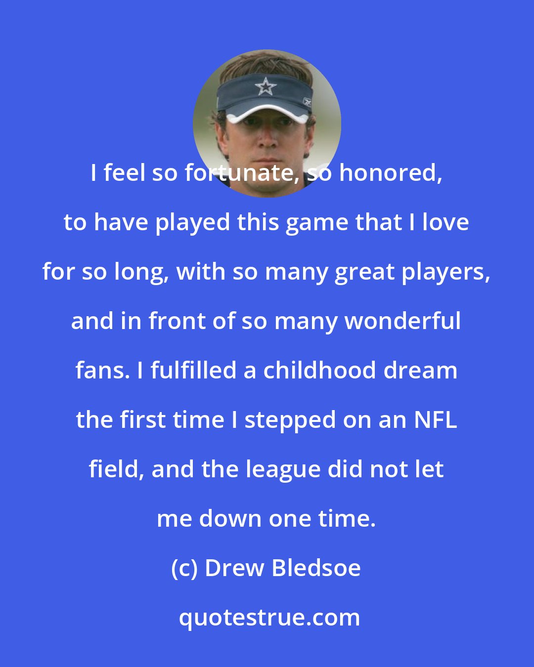 Drew Bledsoe: I feel so fortunate, so honored, to have played this game that I love for so long, with so many great players, and in front of so many wonderful fans. I fulfilled a childhood dream the first time I stepped on an NFL field, and the league did not let me down one time.