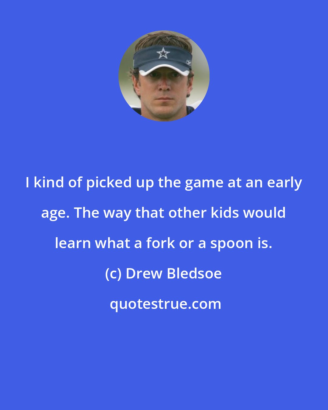 Drew Bledsoe: I kind of picked up the game at an early age. The way that other kids would learn what a fork or a spoon is.