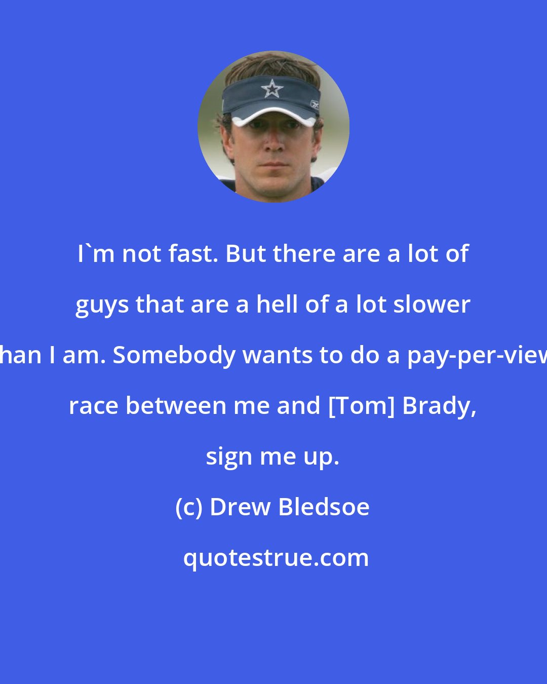 Drew Bledsoe: I'm not fast. But there are a lot of guys that are a hell of a lot slower than I am. Somebody wants to do a pay-per-view race between me and [Tom] Brady, sign me up.