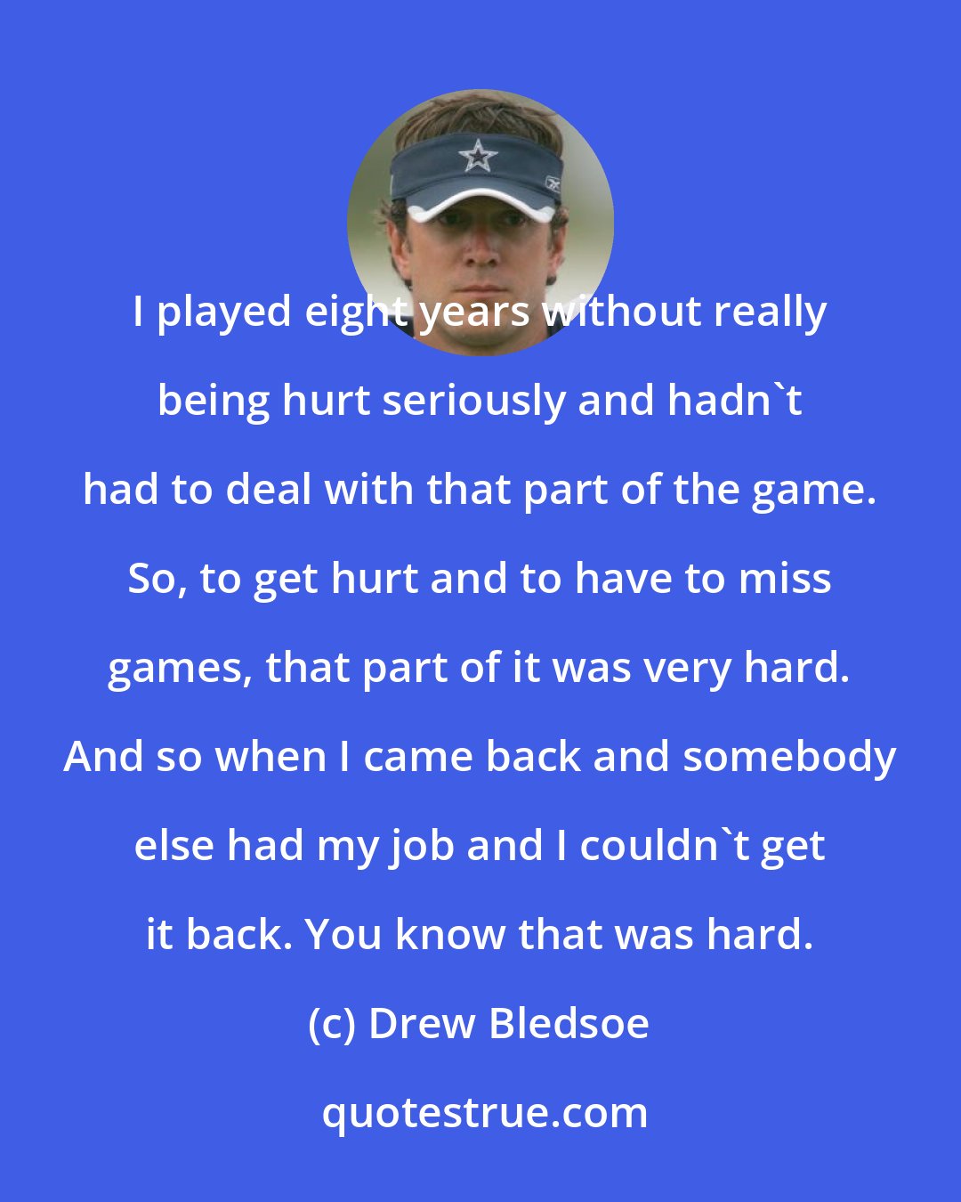 Drew Bledsoe: I played eight years without really being hurt seriously and hadn't had to deal with that part of the game. So, to get hurt and to have to miss games, that part of it was very hard. And so when I came back and somebody else had my job and I couldn't get it back. You know that was hard.