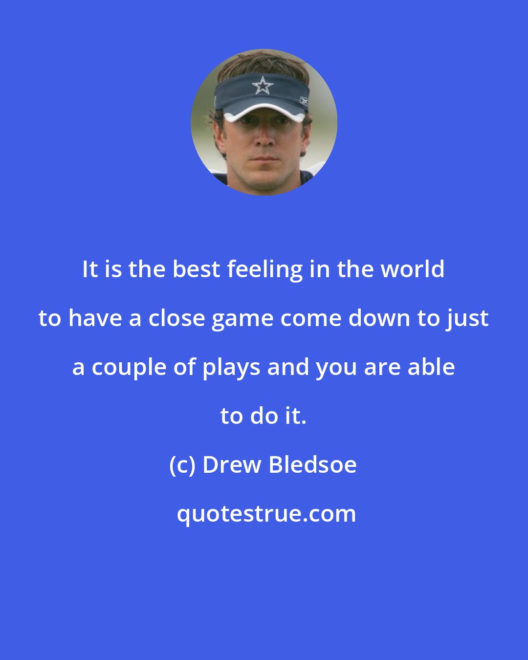 Drew Bledsoe: It is the best feeling in the world to have a close game come down to just a couple of plays and you are able to do it.