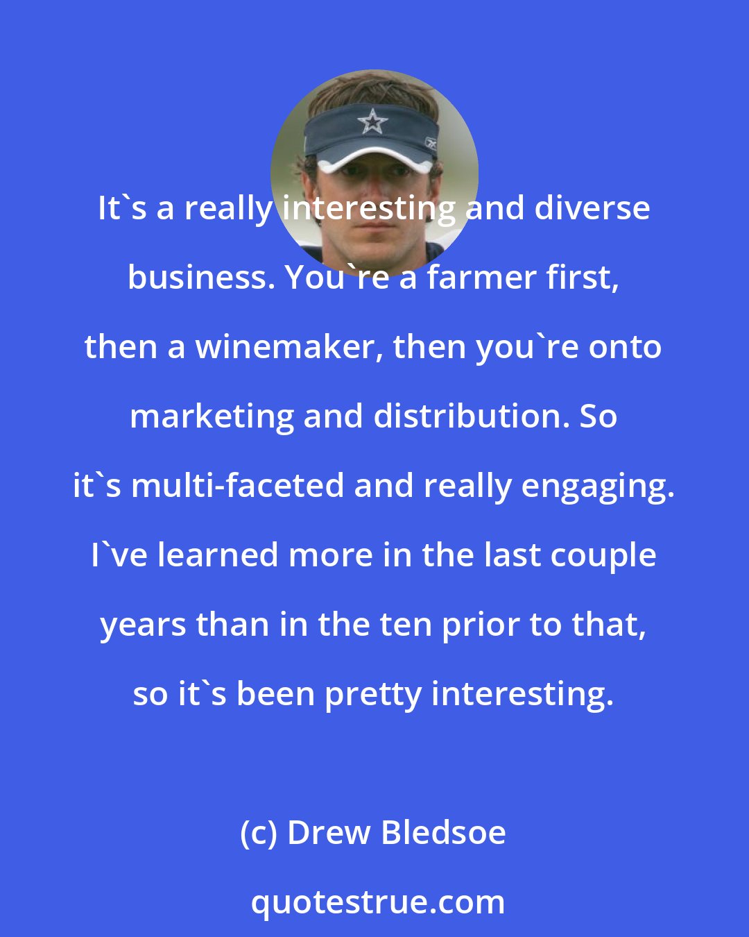 Drew Bledsoe: It's a really interesting and diverse business. You're a farmer first, then a winemaker, then you're onto marketing and distribution. So it's multi-faceted and really engaging. I've learned more in the last couple years than in the ten prior to that, so it's been pretty interesting.