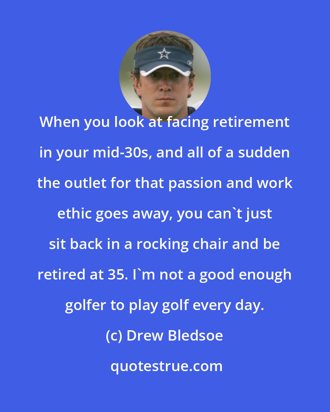 Drew Bledsoe: When you look at facing retirement in your mid-30s, and all of a sudden the outlet for that passion and work ethic goes away, you can't just sit back in a rocking chair and be retired at 35. I'm not a good enough golfer to play golf every day.