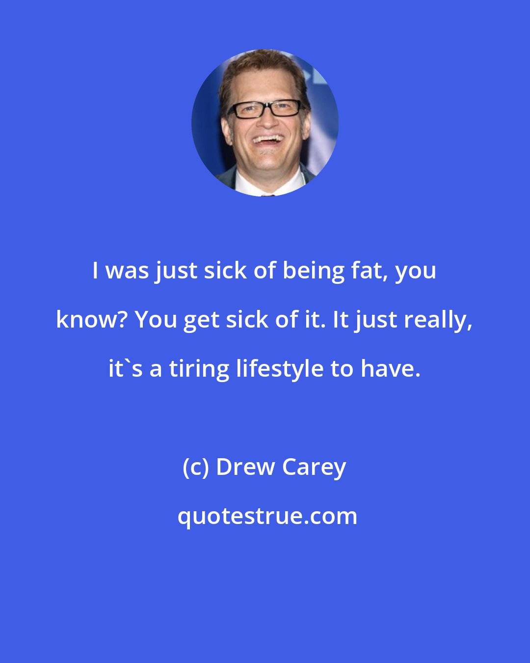 Drew Carey: I was just sick of being fat, you know? You get sick of it. It just really, it's a tiring lifestyle to have.