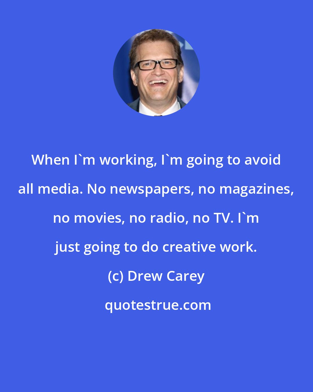 Drew Carey: When I'm working, I'm going to avoid all media. No newspapers, no magazines, no movies, no radio, no TV. I'm just going to do creative work.