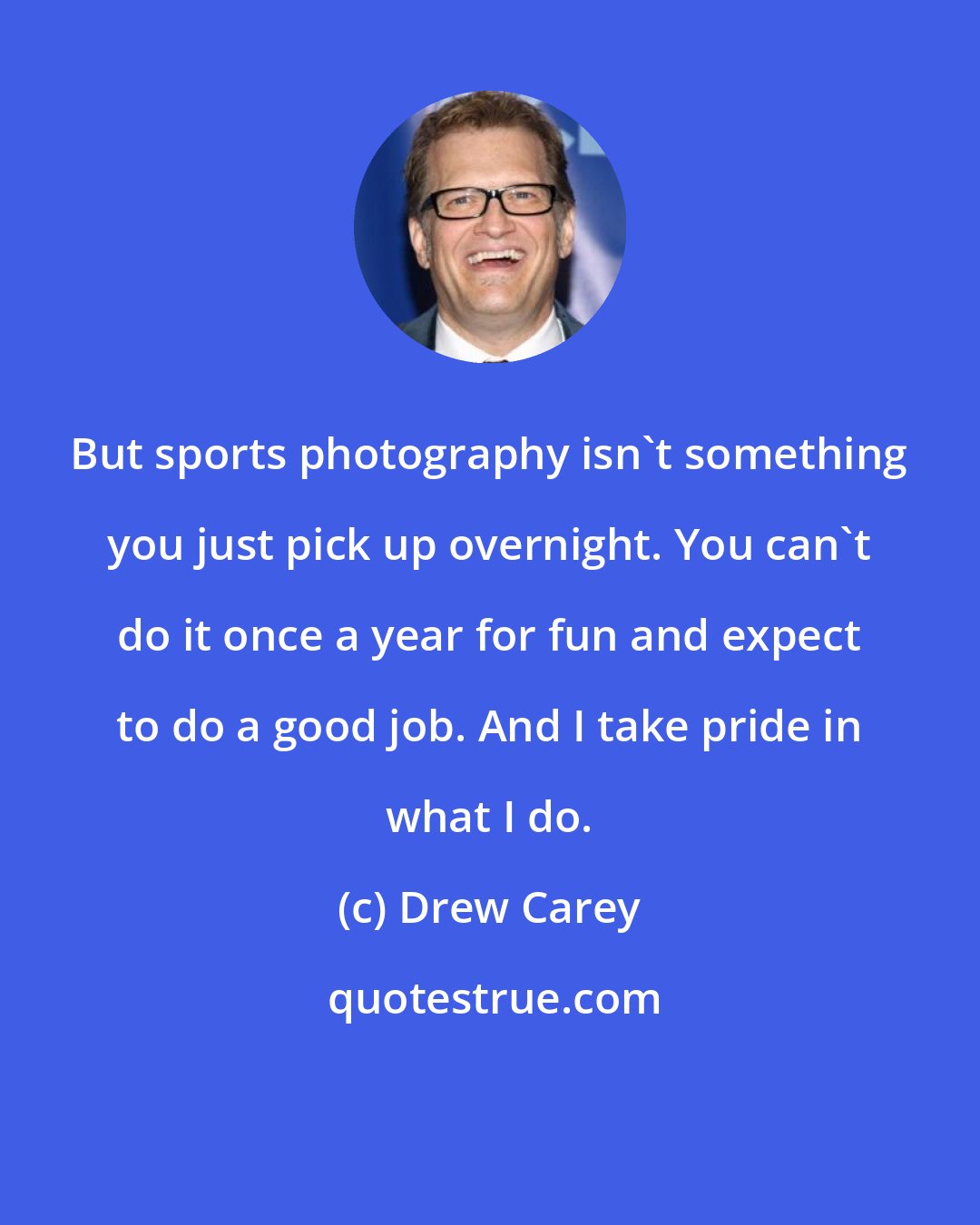 Drew Carey: But sports photography isn't something you just pick up overnight. You can't do it once a year for fun and expect to do a good job. And I take pride in what I do.