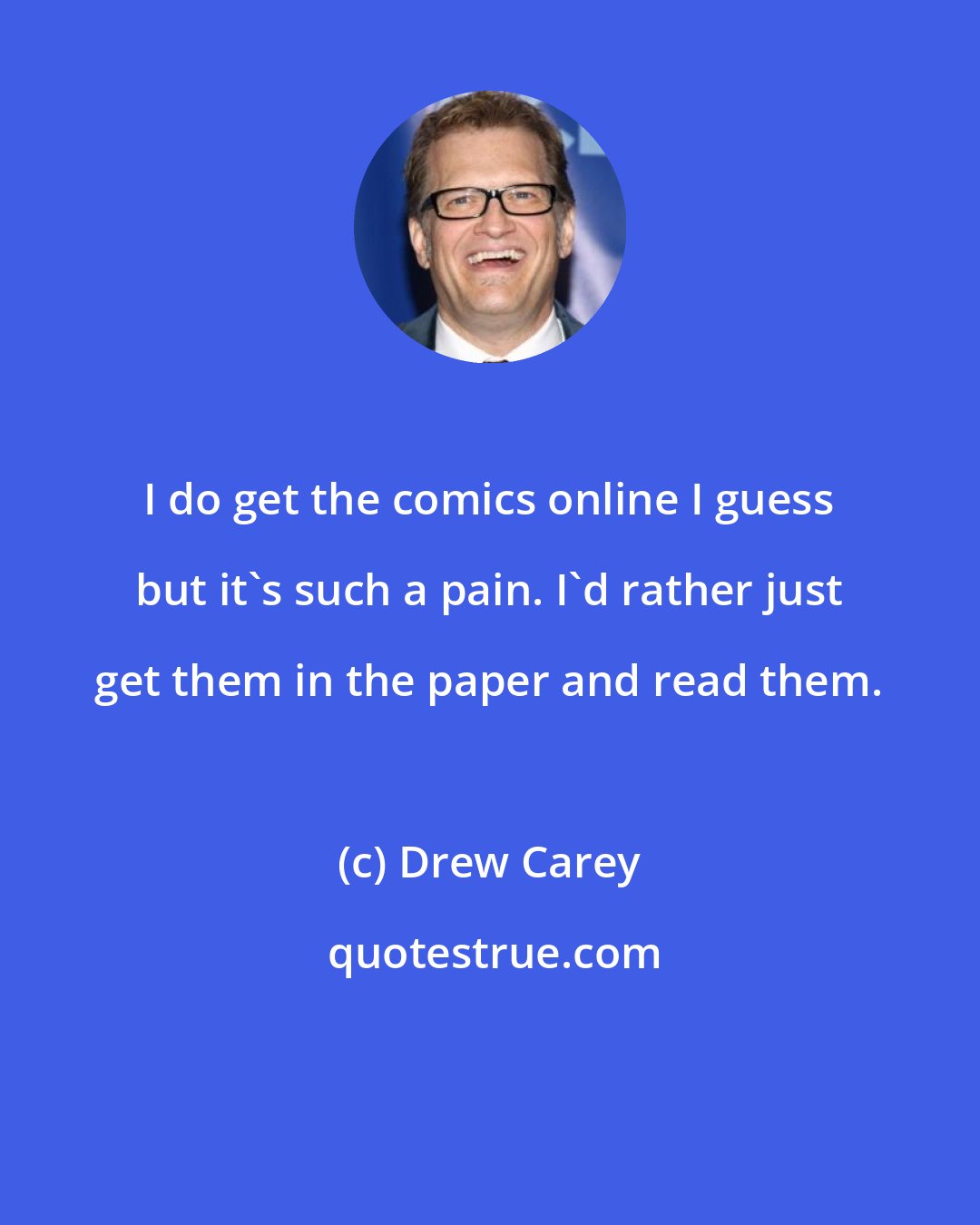 Drew Carey: I do get the comics online I guess but it's such a pain. I'd rather just get them in the paper and read them.