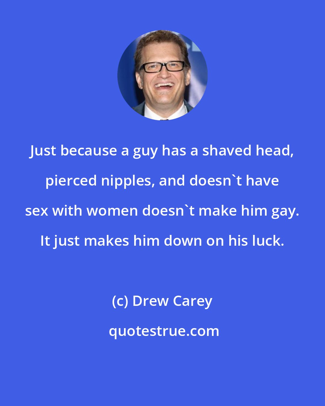 Drew Carey: Just because a guy has a shaved head, pierced nipples, and doesn't have sex with women doesn't make him gay. It just makes him down on his luck.