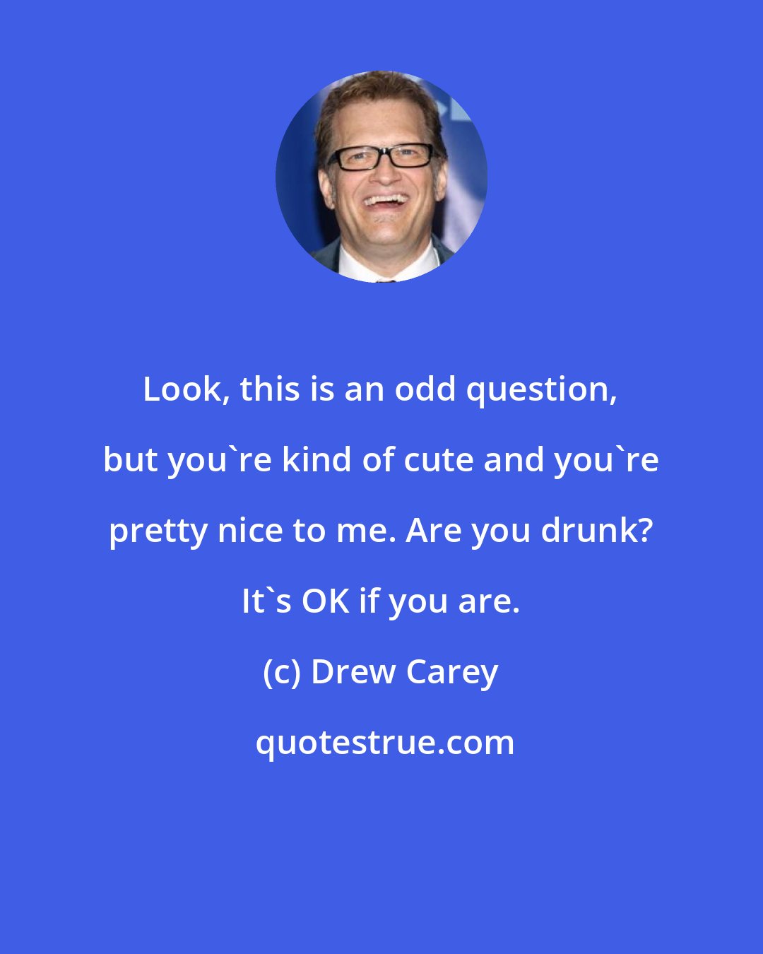 Drew Carey: Look, this is an odd question, but you're kind of cute and you're pretty nice to me. Are you drunk? It's OK if you are.