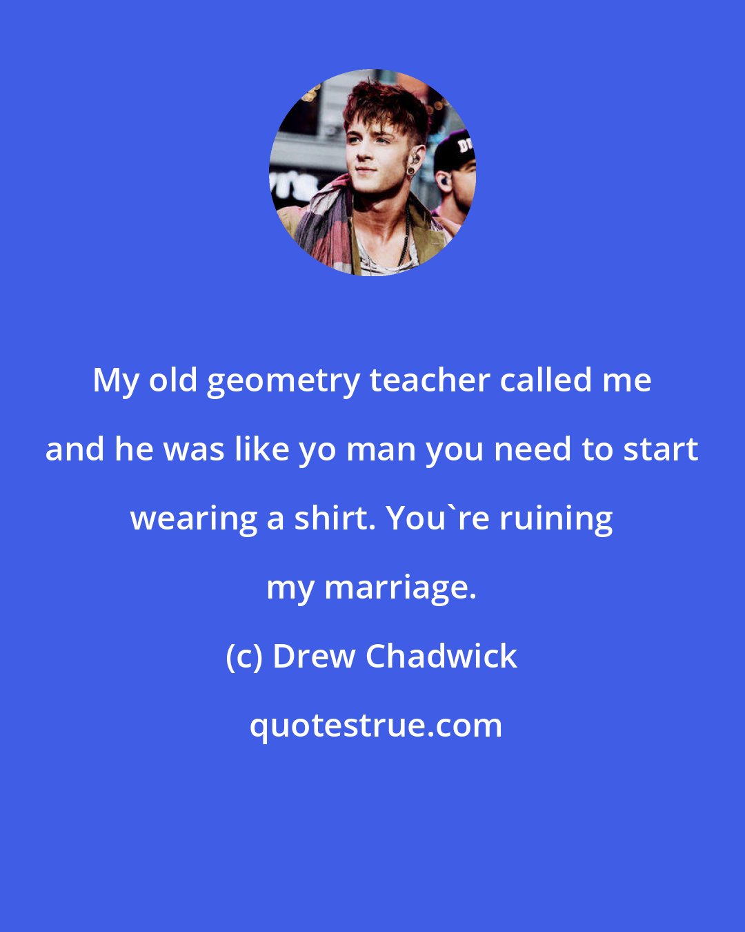 Drew Chadwick: My old geometry teacher called me and he was like yo man you need to start wearing a shirt. You're ruining my marriage.