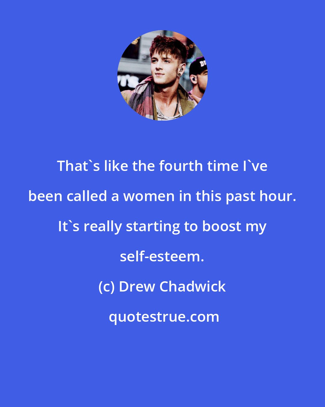 Drew Chadwick: That's like the fourth time I've been called a women in this past hour. It's really starting to boost my self-esteem.