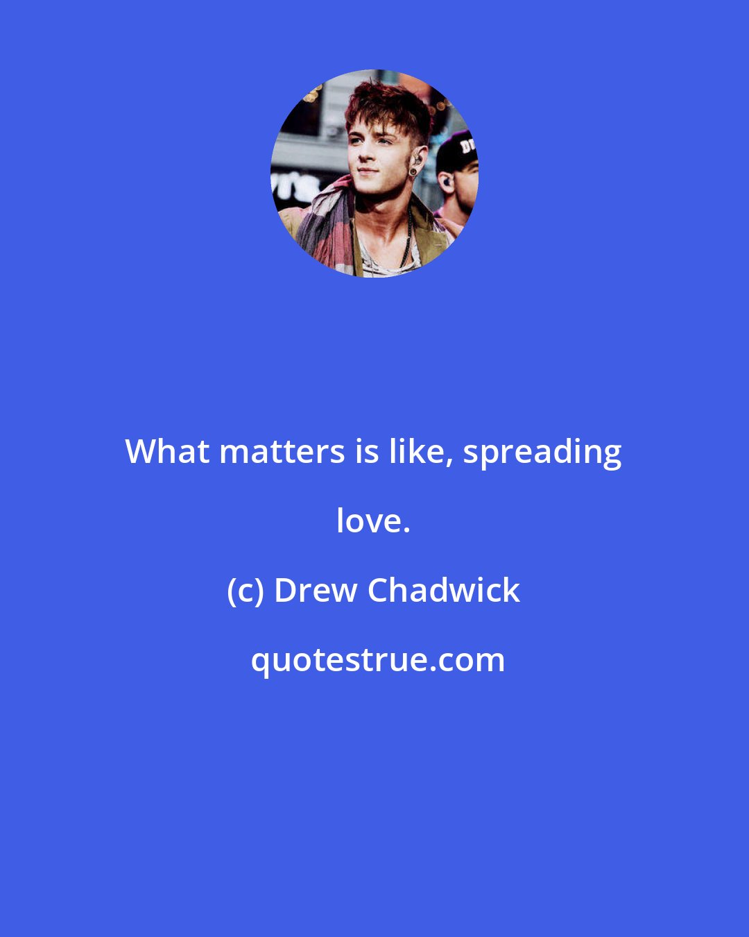 Drew Chadwick: What matters is like, spreading love.