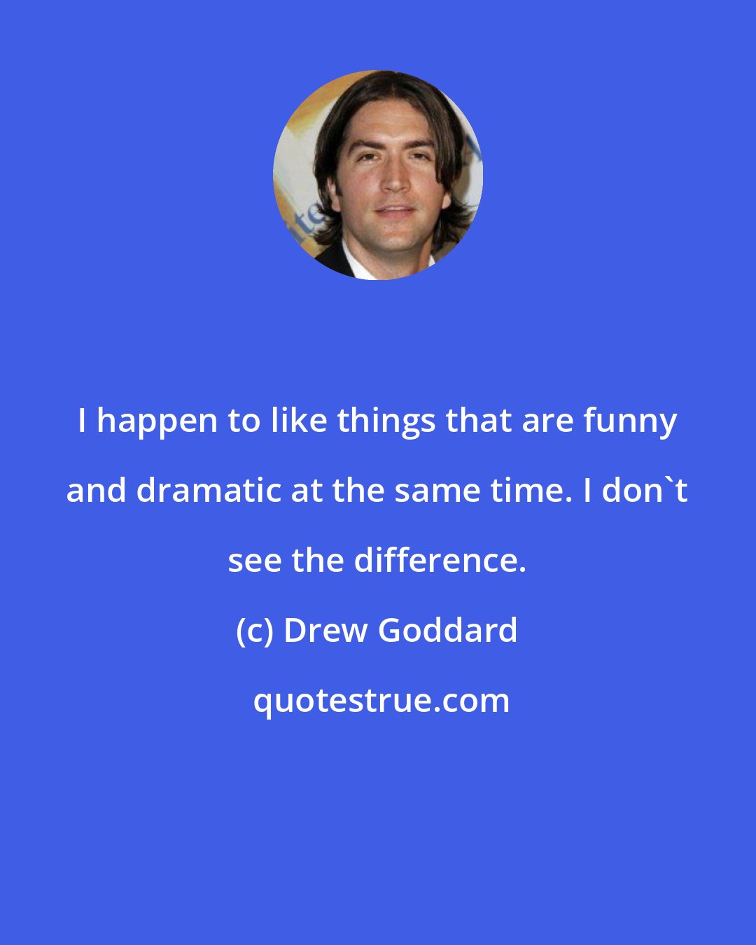 Drew Goddard: I happen to like things that are funny and dramatic at the same time. I don't see the difference.