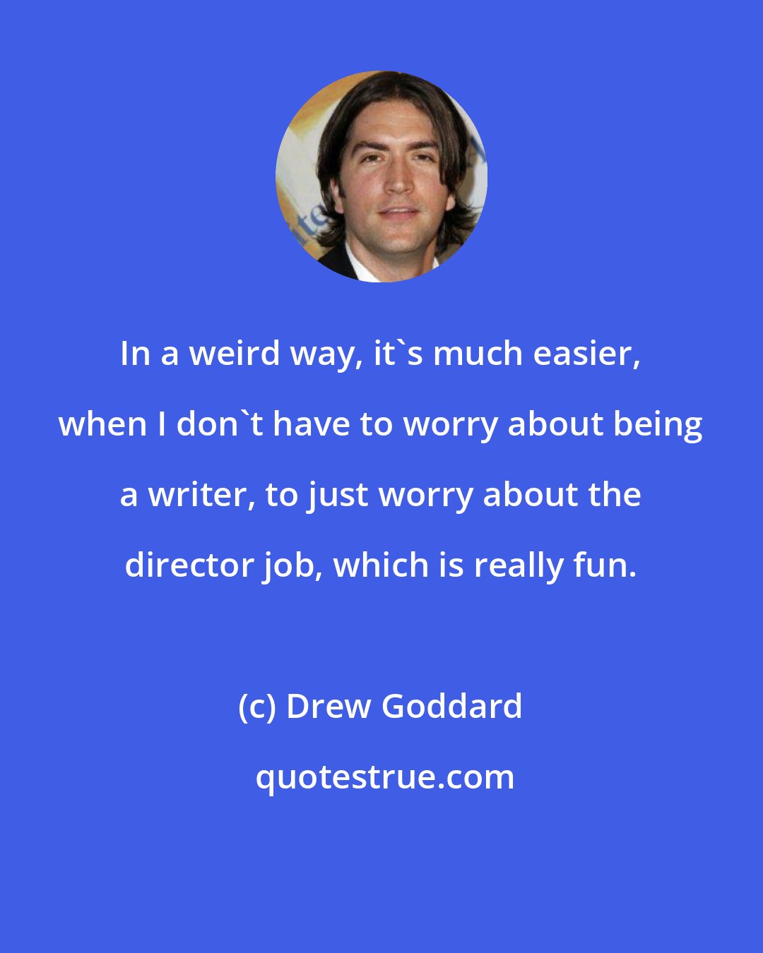 Drew Goddard: In a weird way, it's much easier, when I don't have to worry about being a writer, to just worry about the director job, which is really fun.