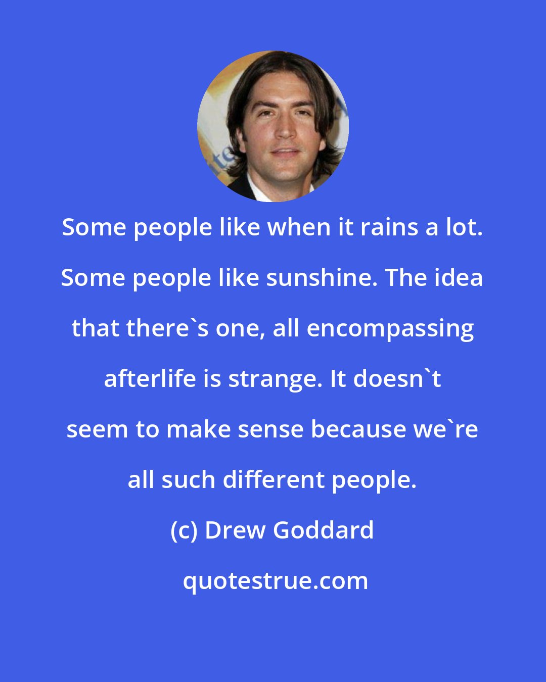 Drew Goddard: Some people like when it rains a lot. Some people like sunshine. The idea that there's one, all encompassing afterlife is strange. It doesn't seem to make sense because we're all such different people.