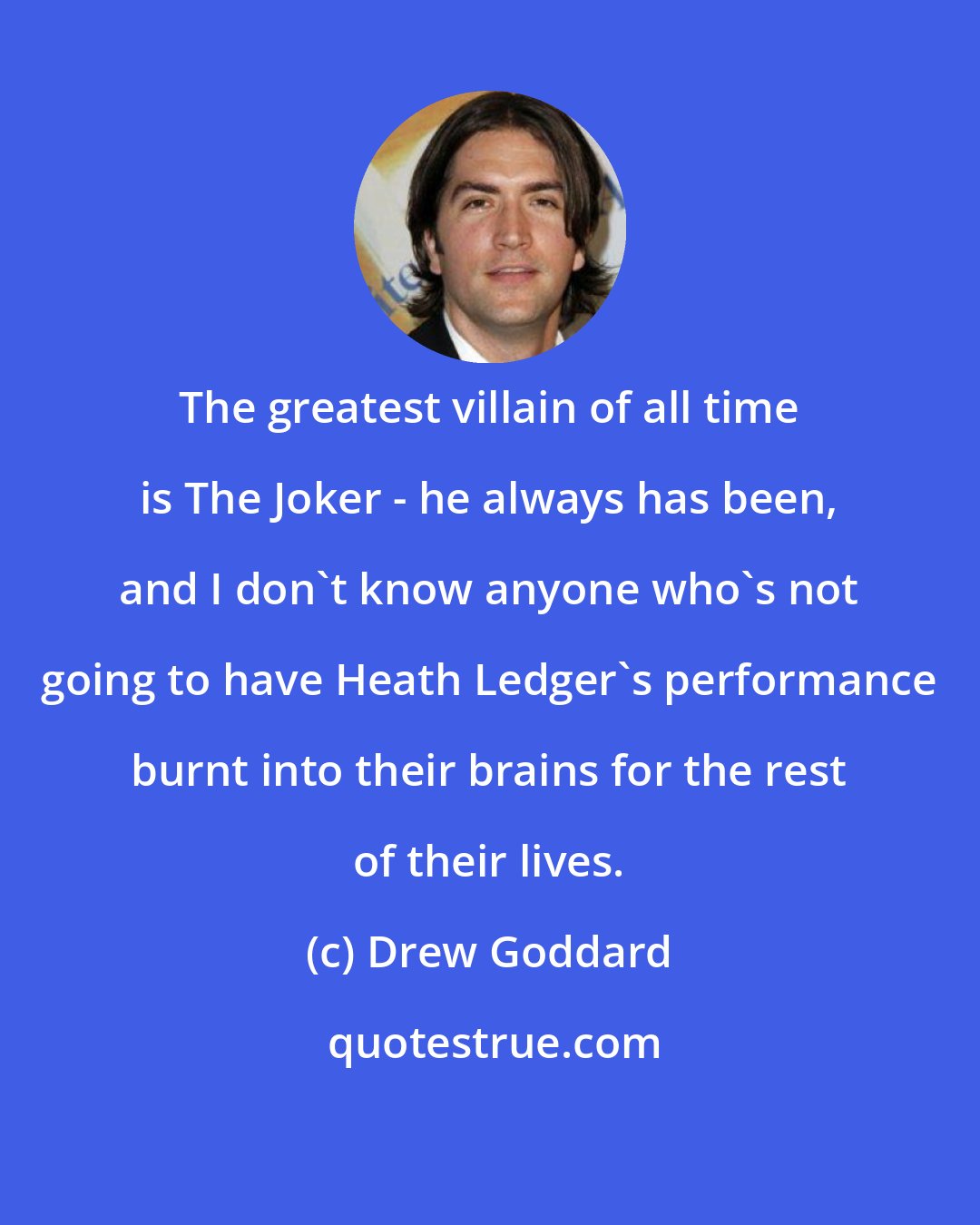 Drew Goddard: The greatest villain of all time is The Joker - he always has been, and I don't know anyone who's not going to have Heath Ledger's performance burnt into their brains for the rest of their lives.