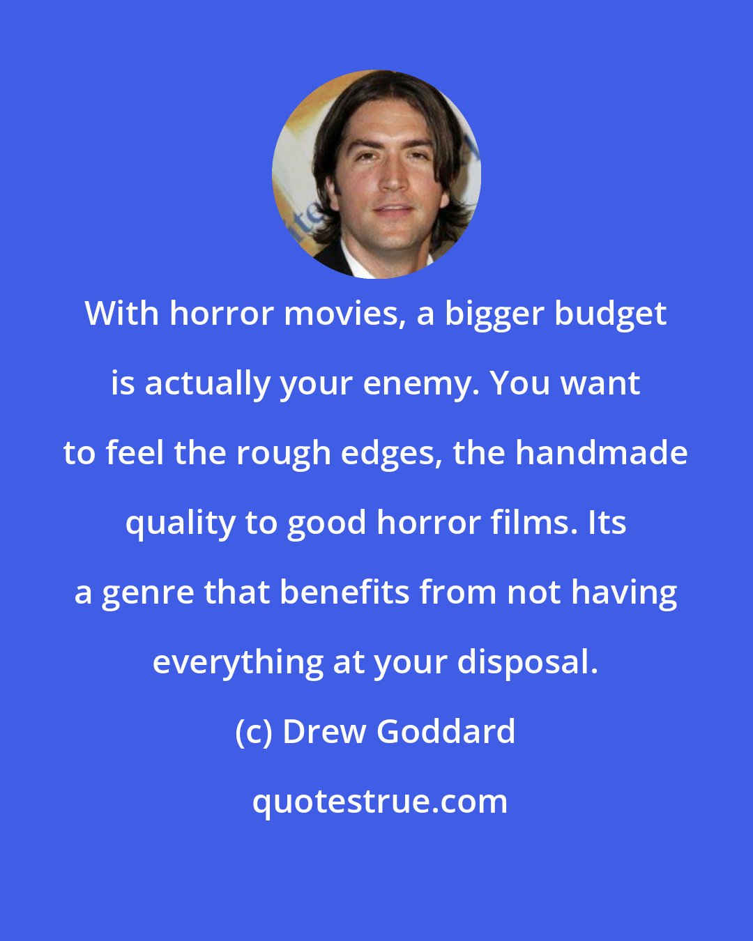 Drew Goddard: With horror movies, a bigger budget is actually your enemy. You want to feel the rough edges, the handmade quality to good horror films. Its a genre that benefits from not having everything at your disposal.