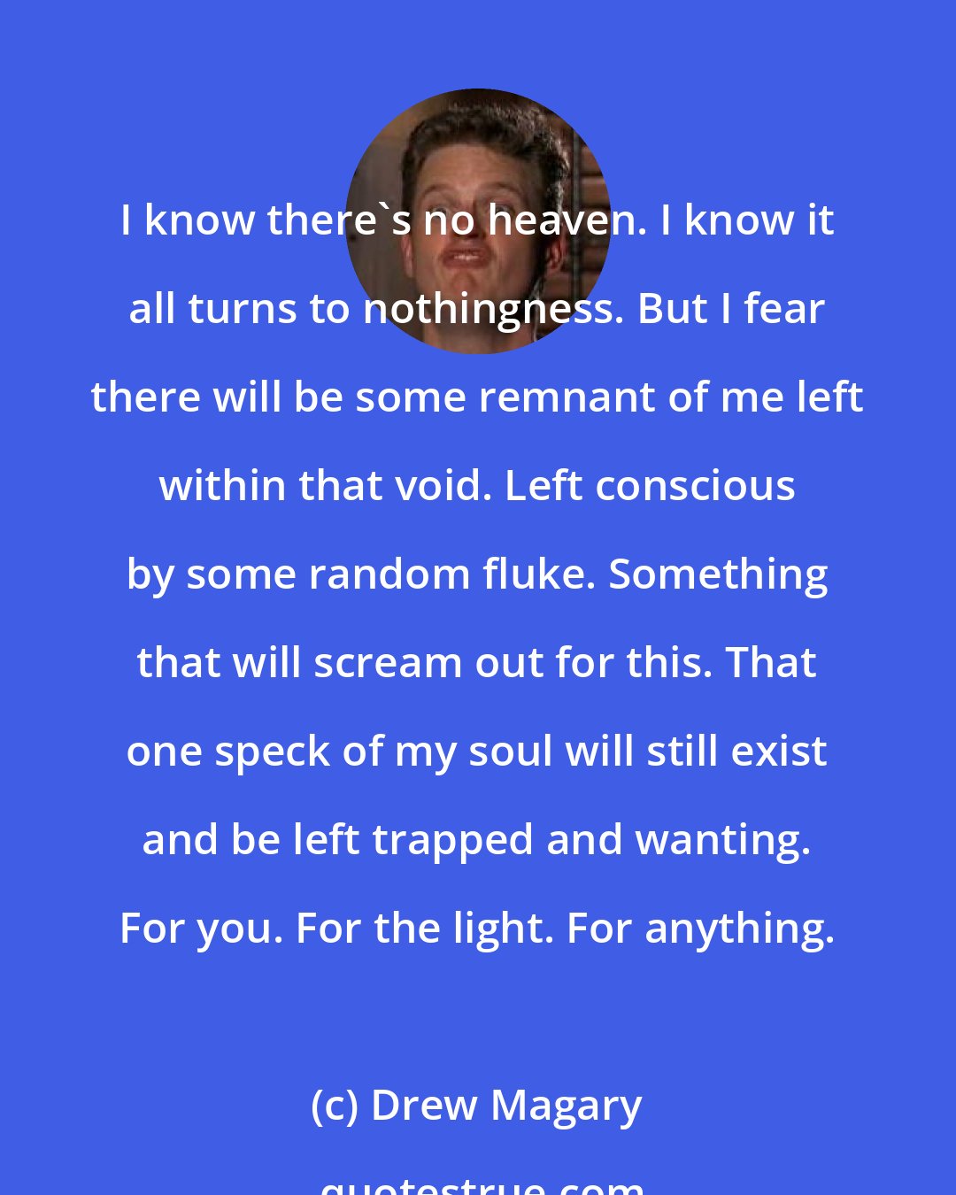 Drew Magary: I know there's no heaven. I know it all turns to nothingness. But I fear there will be some remnant of me left within that void. Left conscious by some random fluke. Something that will scream out for this. That one speck of my soul will still exist and be left trapped and wanting. For you. For the light. For anything.