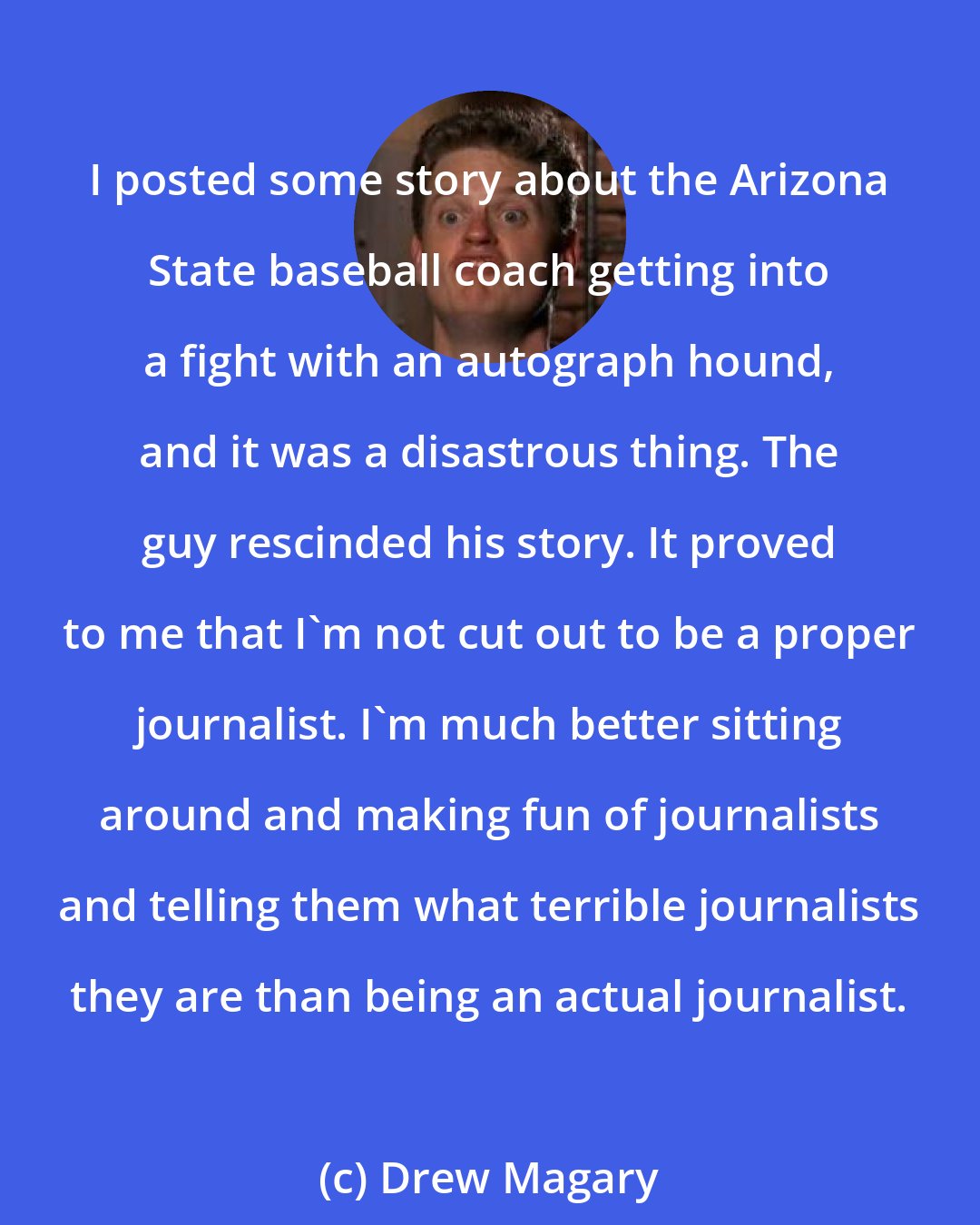 Drew Magary: I posted some story about the Arizona State baseball coach getting into a fight with an autograph hound, and it was a disastrous thing. The guy rescinded his story. It proved to me that I'm not cut out to be a proper journalist. I'm much better sitting around and making fun of journalists and telling them what terrible journalists they are than being an actual journalist.