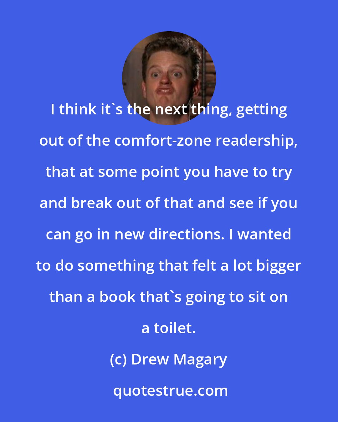 Drew Magary: I think it's the next thing, getting out of the comfort-zone readership, that at some point you have to try and break out of that and see if you can go in new directions. I wanted to do something that felt a lot bigger than a book that's going to sit on a toilet.