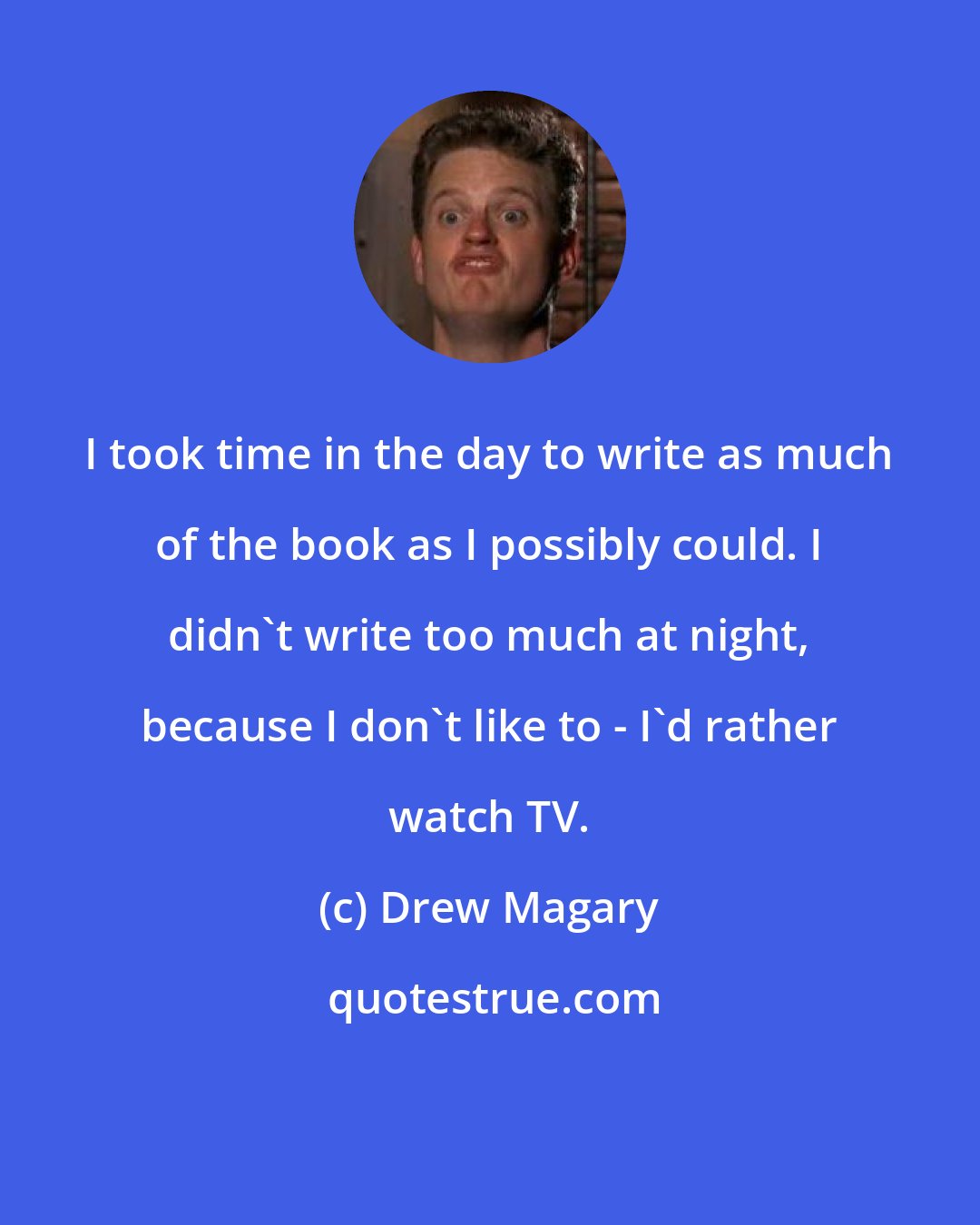 Drew Magary: I took time in the day to write as much of the book as I possibly could. I didn't write too much at night, because I don't like to - I'd rather watch TV.