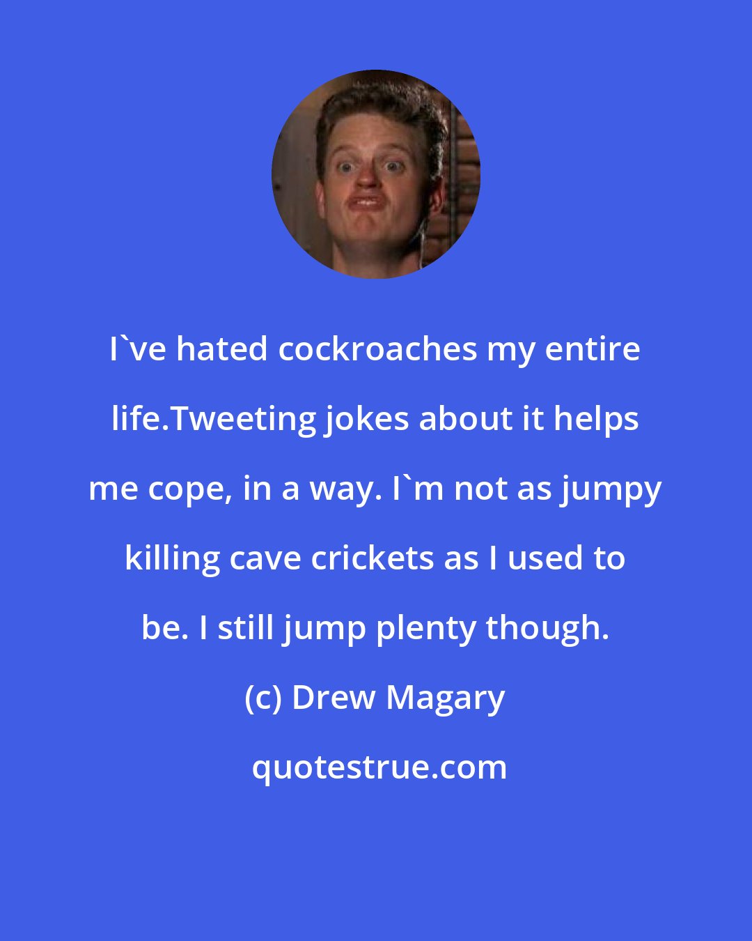 Drew Magary: I've hated cockroaches my entire life.Tweeting jokes about it helps me cope, in a way. I'm not as jumpy killing cave crickets as I used to be. I still jump plenty though.